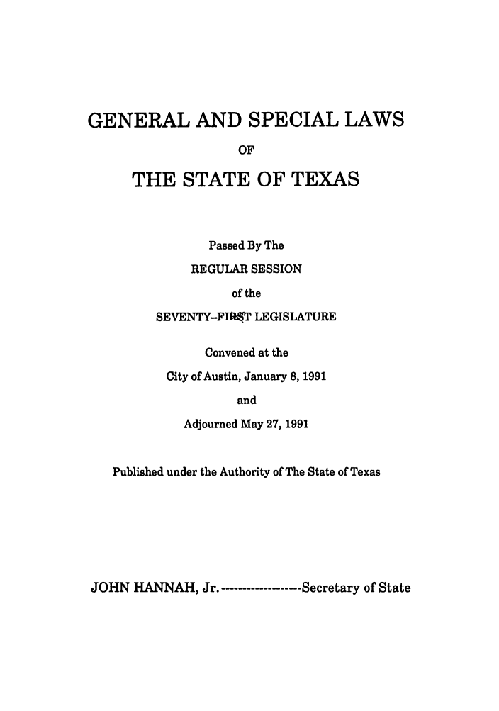 handle is hein.ssl/sstx0054 and id is 1 raw text is: GENERAL AND SPECIAL LAWS
OF
THE STATE OF TEXAS

Passed By The
REGULAR SESSION
of the
SEVENTY-FrTW LEGISLATURE
Convened at the
City of Austin, January 8, 1991
and
Adjourned May 27, 1991

Published under the Authority of The State of Texas

JOHN HANNAH, Jr.------------------- Secretary of State


