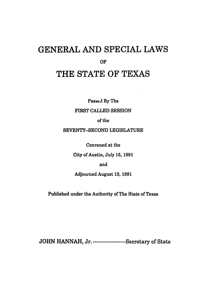 handle is hein.ssl/sstx0055 and id is 1 raw text is: GENERAL AND SPECIAL LAWS
OF
THE STATE OF TEXAS

PasseJ. By The
FIRST CALLED SESSION
of the
SEVENTY-SECOND LEGISLATURE

Convened at the
City of Austin, July 15, 1991
and
Adjourned August 13, 1991

Published under the Authority of The State of Texas

JOHN HANNAH, Jr.------------------- Secretary of State


