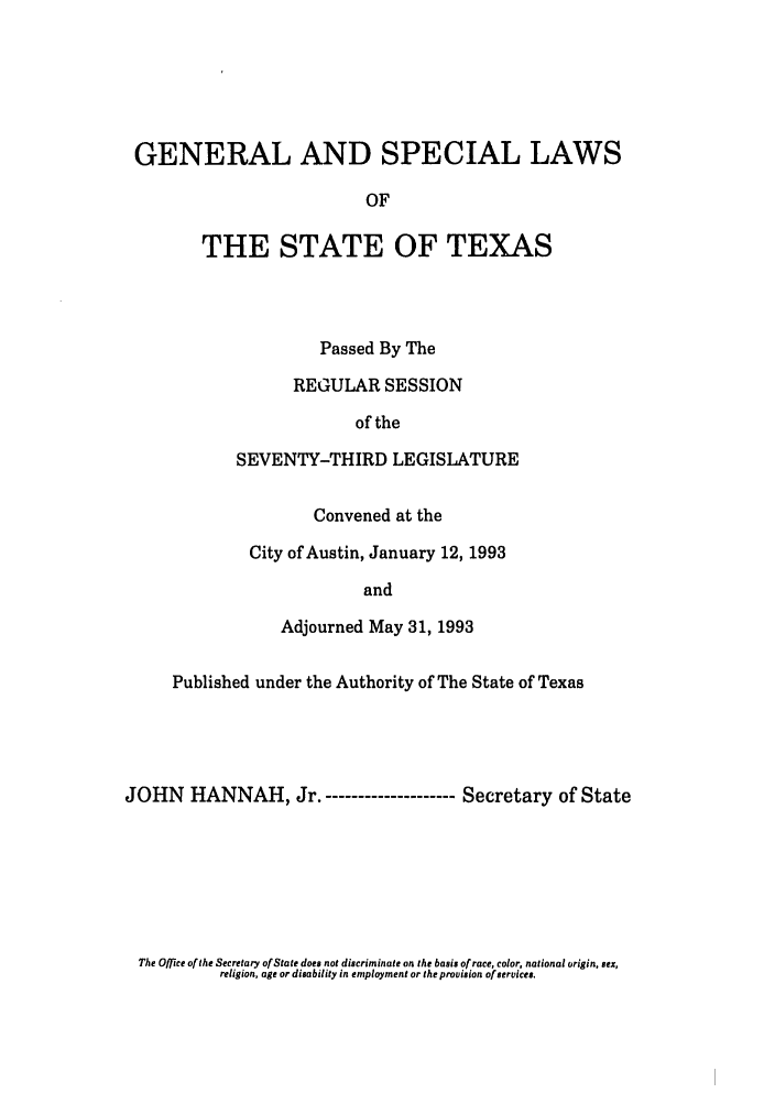 handle is hein.ssl/sstx0057 and id is 1 raw text is: GENERAL AND SPECIAL LAWS
OF
THE STATE OF TEXAS

Passed By The
REGULAR SESSION
of the
SEVENTY-THIRD LEGISLATURE
Convened at the
City of Austin, January 12, 1993
and
Adjourned May 31, 1993

Published under the Authority of The State of Texas
JOHN HANNAH, Jr. ----------          Secretary of State

The Office of the Secretary of State does not discriminate on the basis of race, color, national origin, sex,
religion, age or disability in employment or the provision of services.


