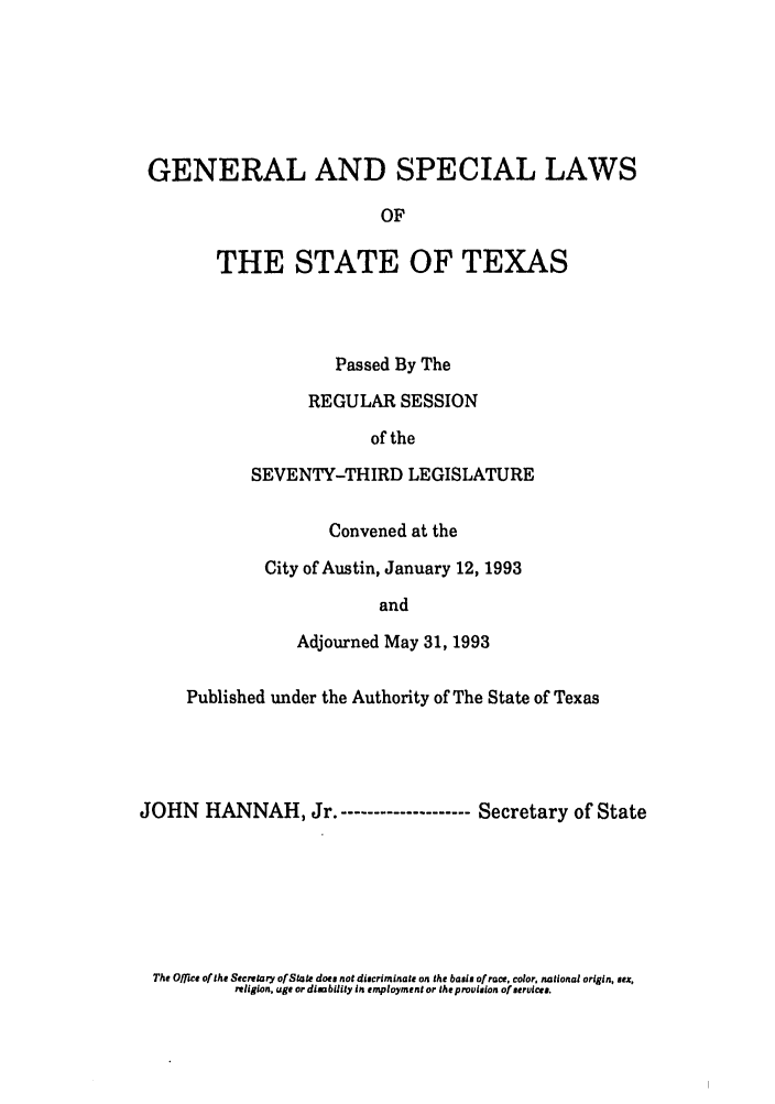 handle is hein.ssl/sstx0058 and id is 1 raw text is: GENERAL AND SPECIAL LAWS
OF
THE STATE OF TEXAS

Passed By The
REGULAR SESSION
of the
SEVENTY-THIRD LEGISLATURE
Convened at the
City of Austin, January 12, 1993
and
Adjourned May 31, 1993

Published under the Authority of The State of Texas
JOHN HANNAH, Jr.-------------------- Secretary of State

The Office of the Secrtary of State does not discriminate on the basis of race, color. national origin, su.
rlilgion. uge or dimbility in employment or the provlsion of strvces.


