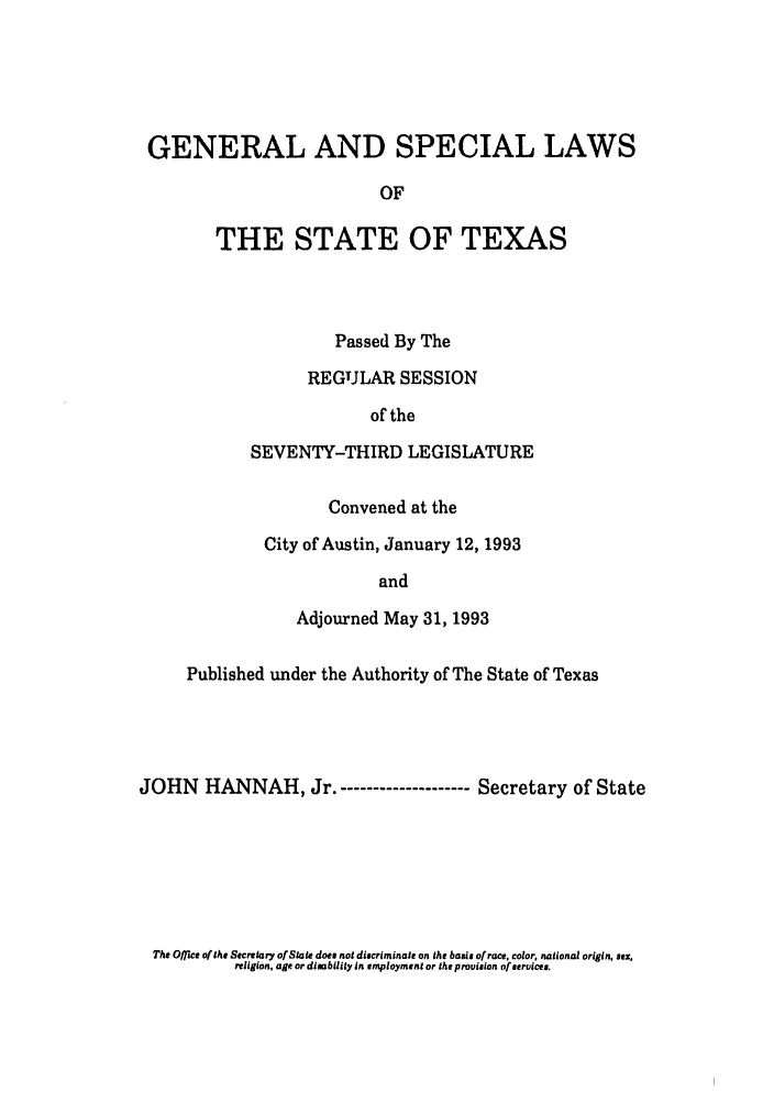 handle is hein.ssl/sstx0059 and id is 1 raw text is: GENERAL AND SPECIAL LAWS
OF
THE STATE OF TEXAS

Passed By The
REGULAR SESSION
of the
SEVENTY-THIRD LEGISLATURE
Convened at the
City of Austin, January 12, 1993
and
Adjourned May 31, 1993

Published under the Authority of The State of Texas
JOHN HANNAH, Jr.-------------------- Secretary of State

The Office of the Secretary of State does not discriminate on the basis of race, color, national origin, sex,
religion, age or disability In employment or the provision of services.


