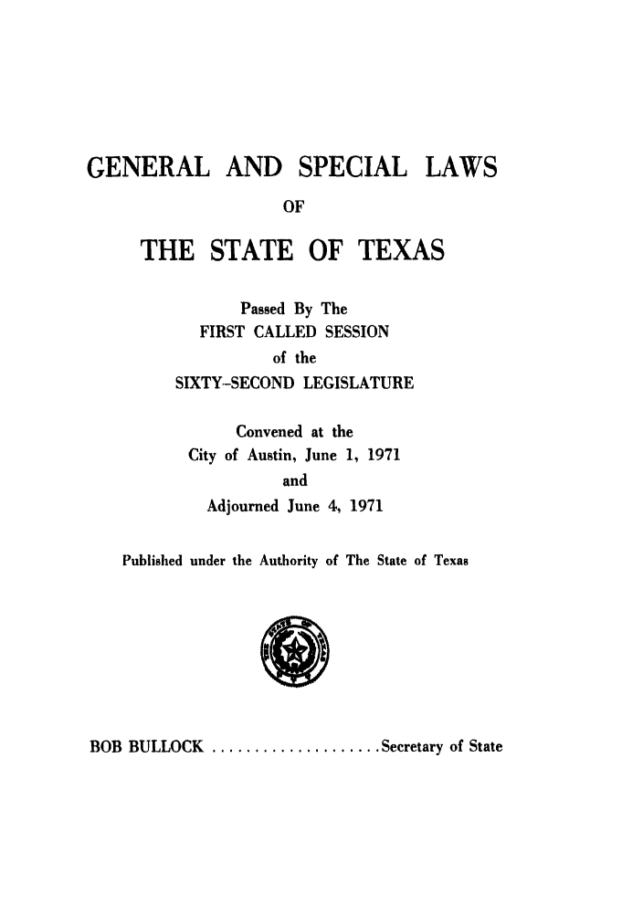 handle is hein.ssl/sstx0062 and id is 1 raw text is: GENERAL AND SPECIAL LAWS
OF
THE STATE OF TEXAS
Passed By The
FIRST CALLED SESSION
of the
SIXTY-SECOND LEGISLATURE
Convened at the
City of Austin, June 1, 1971
and
Adjourned June 4, 1971
Published under the Authority of The State of Texas

BOB BULLOCK .................... Secretary of State


