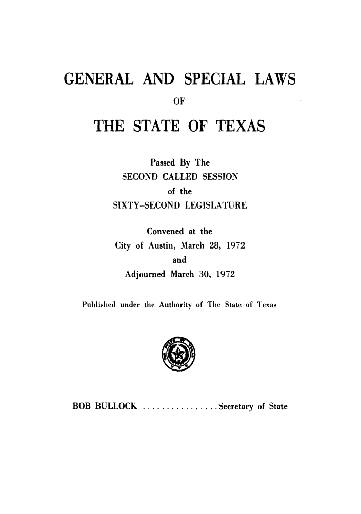 handle is hein.ssl/sstx0063 and id is 1 raw text is: GENERAL AND SPECIAL LAWS
OF

THE STATE OF

TEXAS

Passed By The
SECOND CALLED SESSION
of the
SIXTY-SECOND LEGISLATURE
Convened at the
City of Austin, March 28, 1972
and
Adjourned March 30, 1972

Published under tile Authority of Tile State of Texas

BOB BULLOCK ................ Secretary of State


