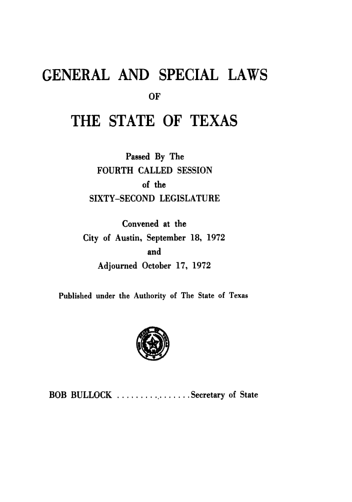 handle is hein.ssl/sstx0065 and id is 1 raw text is: GENERAL AND SPECIAL LAWS
OF
THE STATE OF TEXAS

Passed By The
FOURTH CALLED SESSION
of the
SIXTY-SECOND LEGISLATURE
Convened at the
City of Austin, September 18, 1972
and
Adjourned October 17, 1972

Published under the Authority of The State of Texas

BOB BULLOCK ................ Secretary of State



