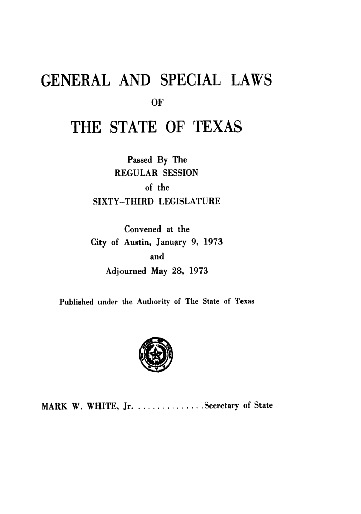 handle is hein.ssl/sstx0066 and id is 1 raw text is: GENERAL AND SPECIAL LAWS
OF
THE STATE OF TEXAS
Passed By The
REGULAR SESSION
of the
SIXTY-THIRD LEGISLATURE
Convened at the
City of Austin, January 9, 1973
and
Adjourned May 28, 1973
Published under the Authority of The State of Texas

MARK W. WHITE, Jr ............... Secretary of State


