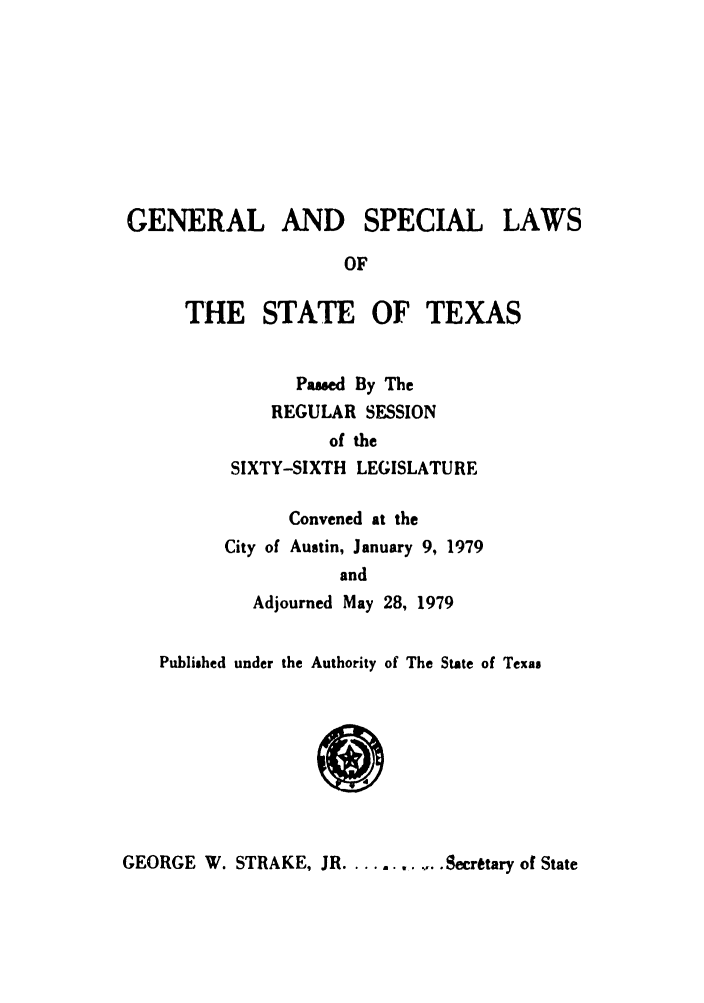 handle is hein.ssl/sstx0073 and id is 1 raw text is: GENERAL AND SPECIAL LAWS
OF
THE STATE OF TEXAS
Passed By The
REGULAR SESSION
of the
SIXTY-SIXTH LEGISLATURE
Convened at the
City of Austin, January 9, 1979
and
Adjourned May 28, 1979
Published under the Authority of The State of Texas

GEORGE W. STRAKE, JR........... Secretary of State


