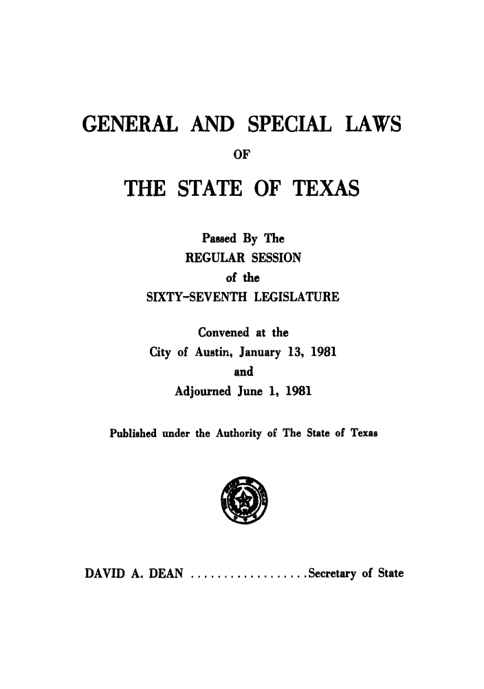 handle is hein.ssl/sstx0074 and id is 1 raw text is: GENERAL AND SPECIAL LAWS
OF
THE STATE OF TEXAS
Passed By The
REGULAR SESSION
of the
SIXTY-SEVENTH LEGISLATURE
Convened at the
City of Austin, January 13, 1981
and
Adjourned June 1, 1981
Published under the Authority of The State of Texas

DAVID A. DEAN .................. Secretary of State


