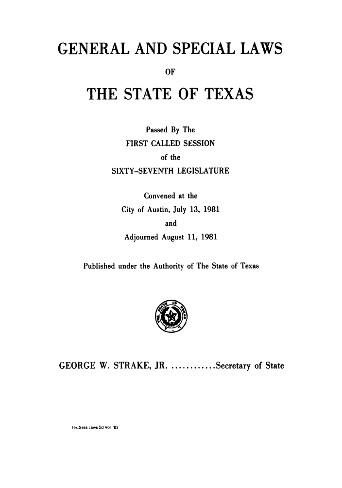 handle is hein.ssl/sstx0076 and id is 1 raw text is: GENERAL AND SPECIAL LAWS
OF
THE STATE OF TEXAS

Passed By The
FIRST CALLED SESSION
of the
SIXTY-SEVENTH LEGISLATURE
Convened at the
City of Austin, July 13, 1981
and
Adjourned August 11, 1981

Published under the Authority of The State of Texas

GEORGE W. STRAKE, JR ........... Secretary of State

Tex.Sess Laws 3d Vol '83


