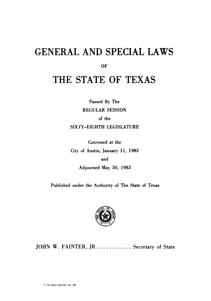 handle is hein.ssl/sstx0078 and id is 1 raw text is: GENERAL AND SPECIAL LAWS
OF
THE STATE OF TEXAS

Passed By The
REGULAR SESSION
of the
SIXTY-EIGHTH LEGISLATURE
Convened at the
City of Austin, January 11, 1983
and
Adjourned May 30, 1983

Published under the Authority of The State of Texas
..c
JOHN W. FAINTER, JR ............. Secretary of State

3 Tex Sess Laws Bd Vol 83


