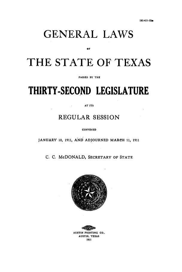 handle is hein.ssl/sstx0083 and id is 1 raw text is: 185.411-12m

GENERAL LAWS
OP
THE STATE OF TEXAS
PASSE) BY THE
THIRTY-SECOND LEGISLATURE
AT ITS
REGULAR SESSION
CONVENED
JANUARY 10, 1911, ANij ADJOURNED MARCH 11, 1911
C. C. McDONALD, SECRETARY OF STATE

AUSTIN PRINTING CO..
AUSTIN, TEXAS
1911


