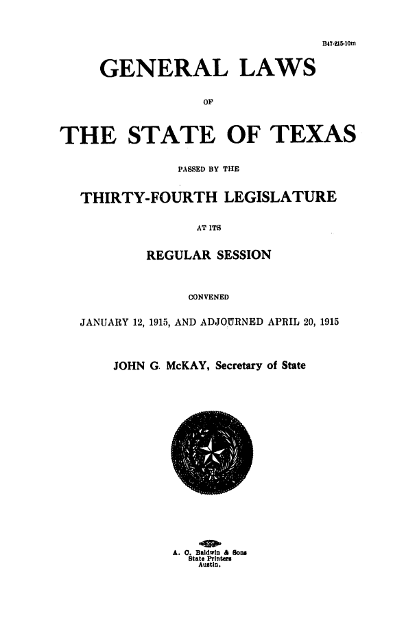 handle is hein.ssl/sstx0090 and id is 1 raw text is: B47-215-10m

GENERAL LAWS
OF
THE STATE OF TEXAS
PASSED BY THE
THIRTY-FOURTH LEGISLATURE
AT ITS
REGULAR SESSION
CONVENED
JANUARY 12, 1915, AND ADJOTJRNED APRIL 20, 1915
JOHN G. McKAY, Secretary of State

A. 0. Baldwin & Sonm
State Printers
Austin.


