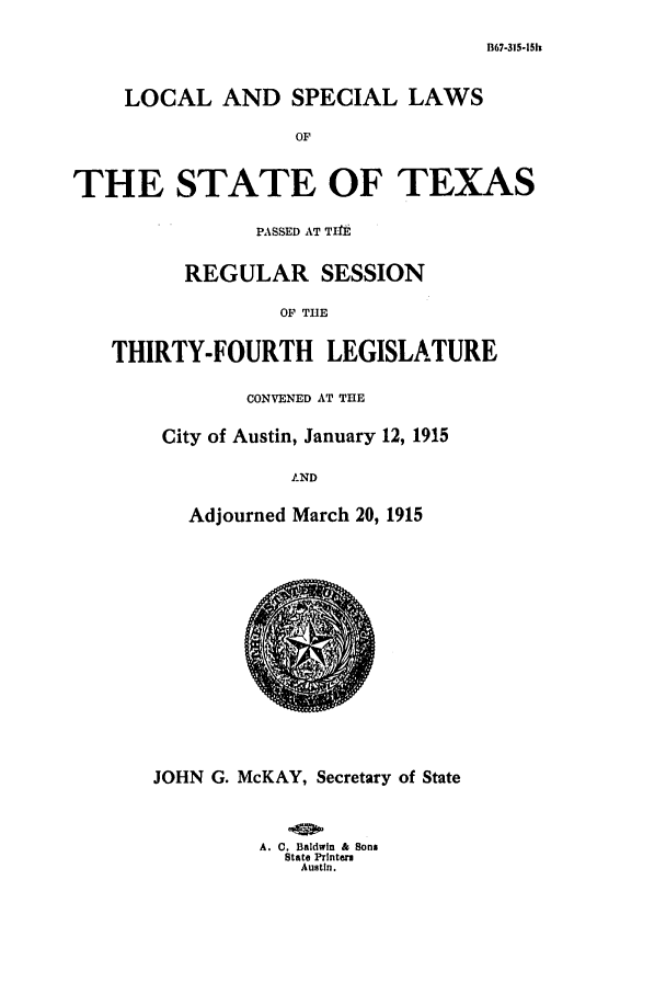 handle is hein.ssl/sstx0091 and id is 1 raw text is: B67-315-15h

LOCAL AND SPECIAL LAWS
OF
THE STATE OF TEXAS
PASSED AT TIlE
REGULAR SESSION
OF THE
THIRTY-FOURTH LEGISLATURE

CONVENED AT THE
City of Austin, January 12, 1915
IND
Adjourned March 20, 1915

JOHN G. McKAY, Secretary of State
A. C. Baldwin & Sons
State Prlnters
Austin.


