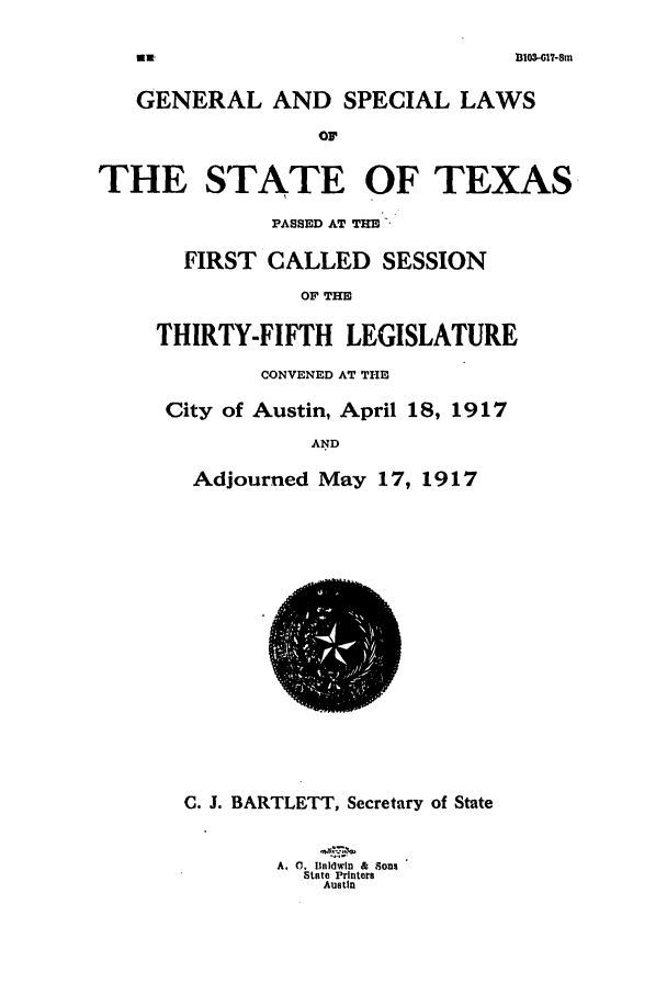 handle is hein.ssl/sstx0095 and id is 1 raw text is: 1103-07-8in

GENERAL AND SPECIAL LAWS
OF
THE STATE OF TEXAS

PASSED AT THE --
FIRST CALLED SESSION
OF THE
THIRTY-FIFTH LEGISLATURE
CONVENED AT THE
City of Austin, April 18, 1917
AND
Adjourned May 17, 1917

C. J. BARTLETT, Secretary of State
A. 0. 11ldwtn & Sons
btate Printers
Austin

fMR


