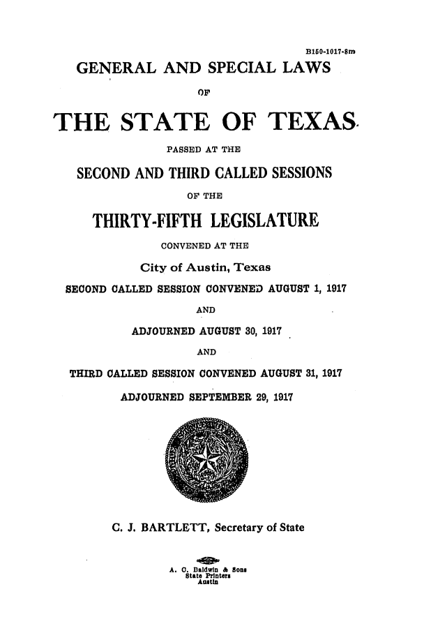 handle is hein.ssl/sstx0096 and id is 1 raw text is: B160-1017-Sm
GENERAL AND SPECIAL LAWS
OF

1

I

C. J. BARTLETT, Secretary of State
A. 0. Baldwin & Bonn
State Printers
Austin

FHE STATE OF TEXA
PASSED AT THE
SECOND AND THIRD CALLED SESSIONS
OF THE
THIRTY-FIFTH LEGISLATURE
CONVENED AT THE
City of Austin, Texas
SECOND CALLED SESSION CONVENED AUGUST 1, 1917
AND
ADJOURNED AUGUST 30, 1917
AND
THIRD CALLED SESSION CONVENED AUGUST 31, 1917
ADJOURNED SEPTEMBER 29, 1917


