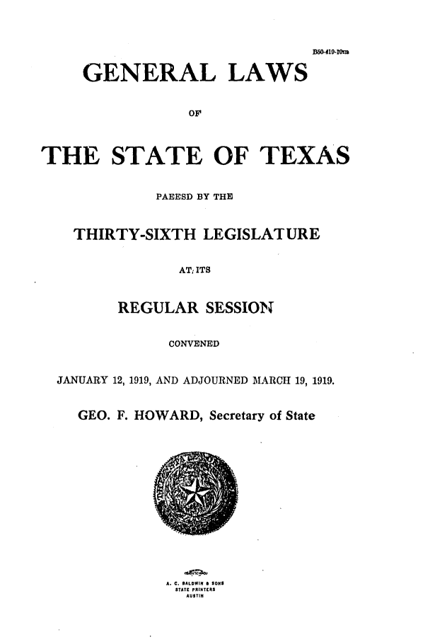 handle is hein.ssl/sstx0098 and id is 1 raw text is: D6O-410-INm
GENERAL LAWS
OF
THE STATE OF TEXAS
PAEESD BY THE
THIRTY-SIXTH LEGISLATURE
AT, ITS
REGULAR SESSION
CONVENED
JANUARY 12, 1919, AND ADJOURNED MARCH 19, 1919.
GEO. F. HOWARD, Secretary of State

A. C. BALDWIN D SONS
STATE PRINTRS
AUSTIN


