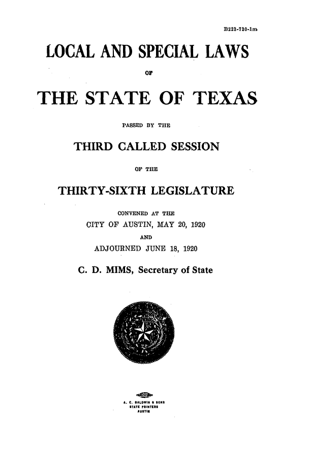 handle is hein.ssl/sstx0103 and id is 1 raw text is: B223-720-1nm
LOCAL AND SPECIAL LAWS
o
THE STATE OF TEXAS
PASSED BY THE
THIRD CALLED SESSION
OF THE
THIRTY-SIXTH LEGISLATURE
CONVENED AT THE
CITY OF AUSTIN, MAY 20, 1920
AND
ADJOURNED JUNE 18, 1920
C. D. MIMS, Secretary of State

A. C. BALDWIN 8 SONS
ITATI pRINTRI
AUTIN


