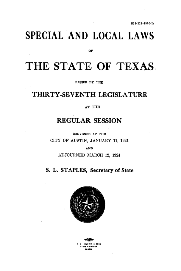 handle is hein.ssl/sstx0105 and id is 1 raw text is: B33-321-1500-L

SPECIAL AND LOCAL LAWS
or
THE STATE OF TEXAS,
PASSED BY THE
THIRTY-SEVENTH LEGISLATURE
AT THE
REGULAR SESSION

CONVENED AT THE
CITY OF AUSTIN, JANUARY 11, 1921
AND
ADJOURNED MARCH 12, 1921
S. L. STAPLES, Secretary of State

A C IALDWlN & BONE
IVAT| PUINhlII
LUst'.


