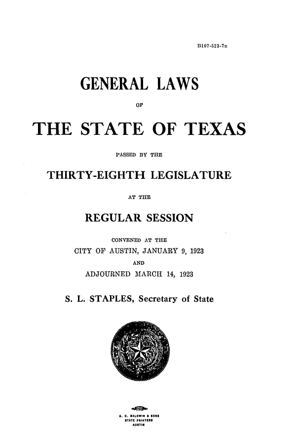 handle is hein.ssl/sstx0108 and id is 1 raw text is: B107-523-7n

GENERAL LAWS
OF
THE STATE OF TEXAS
PASSED BY THE
THIRTY-EIGHTH LEGISLATURE
AT THE
REGULAR SESSION

CONVENED AT THE
CITY OF AUSTIN, JANUARY 9, 1923
AND
ADJOURNED MARCH 14, 1923
S. L. STAPLES, Secretary of State

A.M C. ALOWIN a 5Os
STATE PRINTERS
AUSTIN


