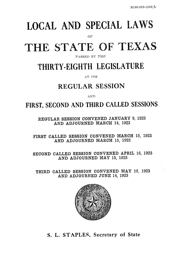 handle is hein.ssl/sstx0109 and id is 1 raw text is: B108-523-1500L.

LOCAL AND SPECIAL LAWS
or
THE STATE OF TEXAS
PASSED BY THE
THIRTY-EIGHTH LEGISLATURE
AT ITS
REGULAR SESSION
AND
FIRST, SECOND AND THIRD CALLED SESSIONS
REGULAR SESSION CONVENED JANUARY 9, 1923
AND ADJOURNED MARCH 14, 1923
FIRST CALLED SESSION CONVENED MARCH 15, 1923
AND ADJOURNED MARCH 15, 1923
SECOND CALLED SESSION CONVENED APRIL 16, 1923
AND ADJOURNED MAY 15, 1923
THIRD CALLED SESSION CONVENED MAY 1-, 1923
AND ADJOURNED JUNE 14, 1923

S. L. STAPLES, Secretary of State



