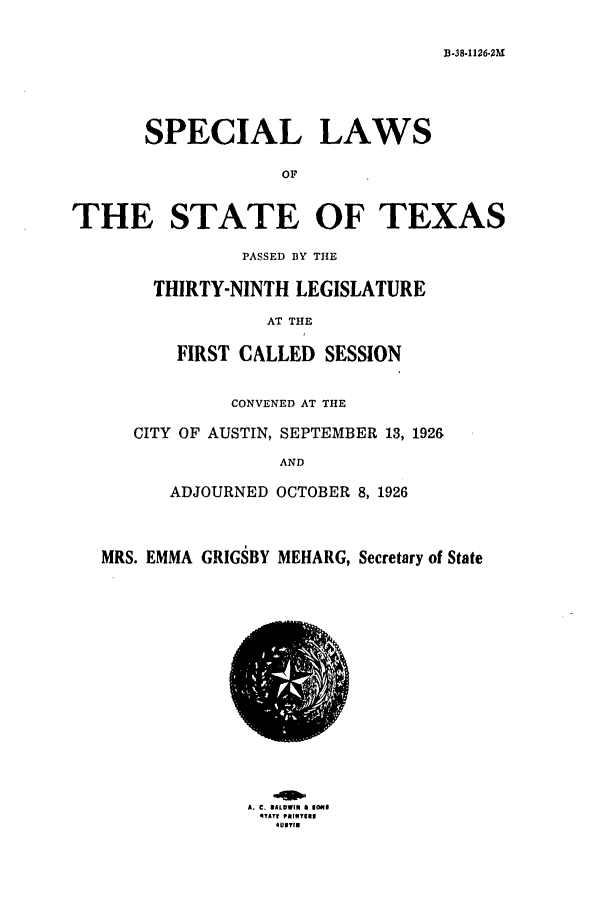 handle is hein.ssl/sstx0114 and id is 1 raw text is: B-38.1126-2M

SPECIAL LAWS
OF
THE STATE OF TEXAS
PASSED 13Y THE
THIRTY-NINTH LEGISLATURE
AT THE
FIRST CALLED SESSION
CONVENED AT THE
CITY OF AUSTIN, SEPTEMBER 13, 1926
AND
ADJOURNED OCTOBER 8, 1926
MRS. EMMA GRIGSBY MEHARG, Secretary of State

A. C. IALDWIN A 6i1f
TATF PRINTII
aUgTIn


