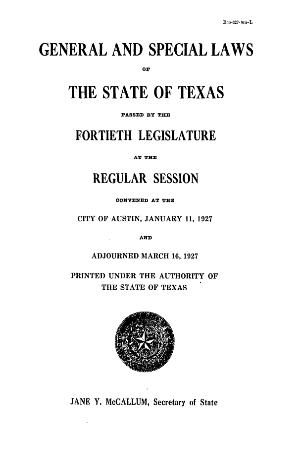 handle is hein.ssl/sstx0115 and id is 1 raw text is: 115G-327- Sin-L

GENERAL AND SPECIAL LAWS
or
THE STATE OF TEXAS
PASSED BY THE
FORTIETH LEGISLATURE
AT THE
REGULAR SESSION
CONVENED AT THE
CITY OF AUSTIN, JANUARY 11, 1927
AND
ADJOURNED MARCH 16, 1927
PRINTED UNDER THE AUTHORITY OF
THE STATE OF TEXAS

JANE Y. McCALLUM, Secretary of State


