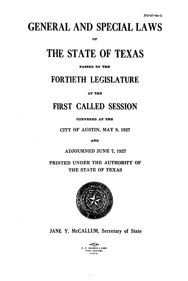 handle is hein.ssl/sstx0116 and id is 1 raw text is: B72-027-8m-L
GENERAL AND SPECIAL LAWS
or
THE STATE OF TEXAS
PASOMD BY TEN
FORTIETH LEGISLATURE
AT THE
FIRST CALLED SESSION
O0NVENED AT THE
CITY OF AUSTIN, MAY 9, 1927
AND
ADJOURNED JUNE 7, 1927
PRINTED UNDER THE AUTHORITY OF
THE STATE OF TEXAS
JANE Y. McCALLUM, Secretary of State
A. C. *ALDWIN S IS
iTATE PRINTERS
. l 9 N


