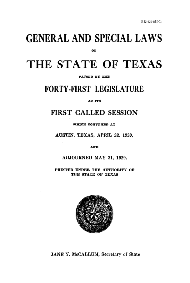 handle is hein.ssl/sstx0118 and id is 1 raw text is: B52-629.8M-L

GENERAL AND SPECIAL LAWS
or

IE STATE OF TEX
PASSD BY THE
FORTY-FIRST LEGISLATURE
AT ITS
FIRST CALLED SESSION
WHICH CONVENED AT
AUSTIN, TEXAS, APRIL 22, 1929,
AND
ADJOURNED MAY 21, 1929.
PRINTED UNDER THE AUTHORITY OF
THE STATE OF TEXAS

AS

JANE Y. McCALLUM, Secretary of State

TH


