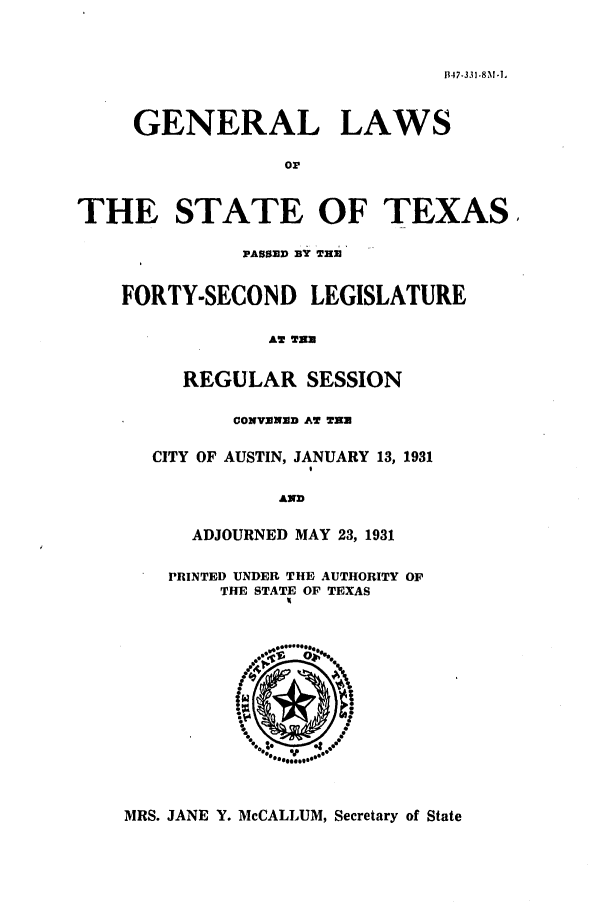 handle is hein.ssl/sstx0123 and id is 1 raw text is: 1.17-.331-811-1,
GENERAL LAWS
or

IE STATE OF TEXI
PASSED BY THE
FORTY-SECOND LEGISLATURE
AT THE
REGULAR SESSION
CONVEXD AT TEN
CITY OF AUSTIN, JANUARY 13, 1931

AND
ADJOURNED MAY 23, 1931
PRINTED UNDER THE AUTHORITY OF
THE STATE OF TEXAS

MRS. JANE Y. McCALLUM, Secretary of State

TI

ks,


