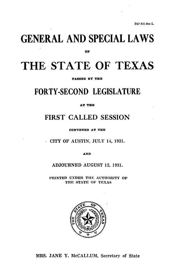 handle is hein.ssl/sstx0125 and id is 1 raw text is: 1367.931-8m-L
GENERAL AND SPECIAL LAWS
or
THE STATE OF TEXAS
PASSED BY THE
FORTY-SECOND LEGISLATURE
AT THE
FIRST CALLED SESSION
CONVENED AT THE
CITY OF AUSTIN, JULY 14, 1931.
AND
ADJOURNED AUGUST 12, 1931.
PRINTED UNDER TilE AUTHORITY OP
THE STATE OF TEXAS

MRS. JANE Y. McCALLUM, Secretary of State


