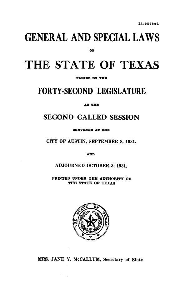 handle is hein.ssl/sstx0126 and id is 1 raw text is: B71-103 1-8m.L

GENERAL AND SPECIAL LAWS
o0
THE STATE OF TEXAS
PAUSND BY TH.
FORTY-SECOND LEGISLATURE
AT THU
SECOND CALLED SESSION
CONVENED AT THU
CITY OF AUSTIN, SEPTEMBER 8, 1931.
AND
ADJOURNED OCTOBER 3, 1931.
PRINTED UNDER THE AUTHORITY OF
THE STATE OF TEXAS

MRS. JANE Y. McCALLUM, Secretary of State


