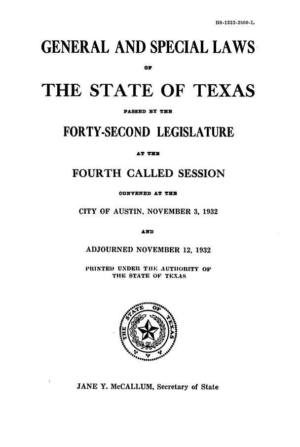 handle is hein.ssl/sstx0128 and id is 1 raw text is: B9-1232-2500-L

GENERAL AND SPECIAL LAWS
or
THE STATE OF TEXAS
PASSED BY THE
FORTY-SECOND LEGISLATURE
AT TH
FOURTH CALLED SESSION
CONVENED AT THE
CITY OF AUSTIN, NOVEMBER 3, 1932
AND
ADJOURNED NOVEMBER 12, 1932
PRINTED UNDER TIlE AUTHORITY OP
THE STATE OF TEXAS

JANE Y. McCALLUM, Secretary of State


