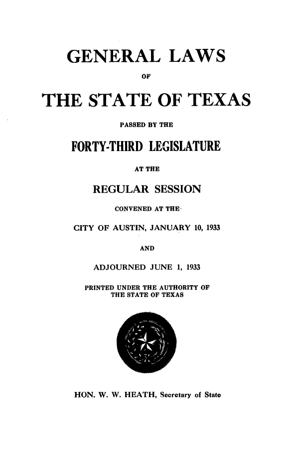 handle is hein.ssl/sstx0129 and id is 1 raw text is: GENERAL LAWS
OF
THE STATE OF TEXAS
PASSED BY THE
FORTY-THIRD LEGISLATURE
AT THE
REGULAR SESSION
CONVENED AT THE'
CITY OF AUSTIN, JANUARY 10, 1933
AND
ADJOURNED JUNE 1, 1933
PRINTED UNDER THE AUTHORITY OF
THE STATE OF TEXAS

HON. W. W. HEATH, Secretary of State


