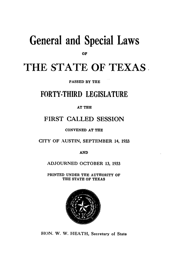handle is hein.ssl/sstx0131 and id is 1 raw text is: General and Special Laws
OF
THE STATE OF TEXAS
PASSED BY THE
FORTY-THIRD LEGISLATURE
AT THE
FIRST CALLED SESSION
CONVENED AT THE
CITY OF AUSTIN, SEPTEMBER 14, 1933
AND
ADJOURNED OCTOBER 13, 1933
PRINTED UNDER THE AUTHORITY OF
THE STATE OF TEXAS

HON. W. W. HEATH, Secretary of State


