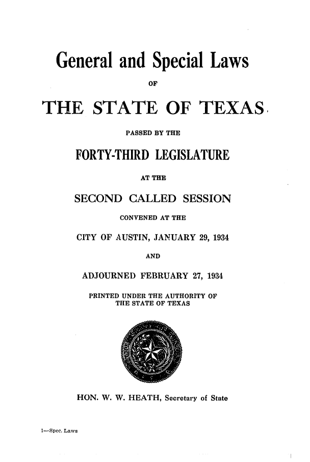 handle is hein.ssl/sstx0132 and id is 1 raw text is: General and Special Laws
OF
THE STATE OF TEXAS,
PASSED BY THE
FORTY-THIRD LEGISLATURE
AT THE
SECOND CALLED SESSION
CONVENED AT THE
CITY OF AUSTIN, JANUARY 29, 1934
AND
ADJOURNED FEBRUARY 27, 1934
PRINTED UNDER THE AUTHORITY OF
THE STATE OF TEXAS
HON. W. W. HEATH, Secretary of State

1-Spec. Laws


