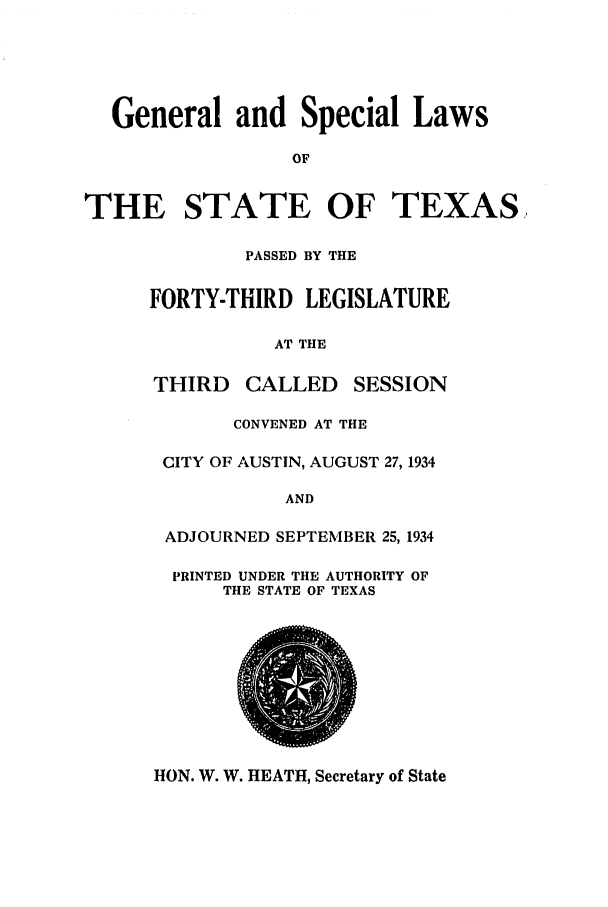 handle is hein.ssl/sstx0133 and id is 1 raw text is: General and Special Laws
OF
THE STATE OF TEXAS,
PASSED BY THE
FORTY-THIRD LEGISLATURE
AT THE
THIRD CALLED SESSION
CONVENED AT THE
CITY OF AUSTIN, AUGUST 27, 1934
AND
ADJOURNED SEPTEMBER 25, 1934
PRINTED UNDER THE AUTHORITY OF
TIE STATE OF TEXAS

HON. W. W. HEATH, Secretary of State


