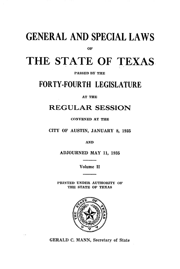 handle is hein.ssl/sstx0136 and id is 1 raw text is: GENERAL AND SPECIAL LAWS
OF
THE STATE OF TEXAS

PASSED BY THE
FORTY-FOURTH LEGISLATURE
AT THE
REGULAR SESSION
CONVENED AT THE
CITY OF AUSTIN, JANUARY 8, 1935
AND
ADJOURNED MAY 11, 1935
Volume II

PRINTED UNDER AUTHORITY OF
THE STATE OF TEXAS

GERALD C. MANN, Secretary of State


