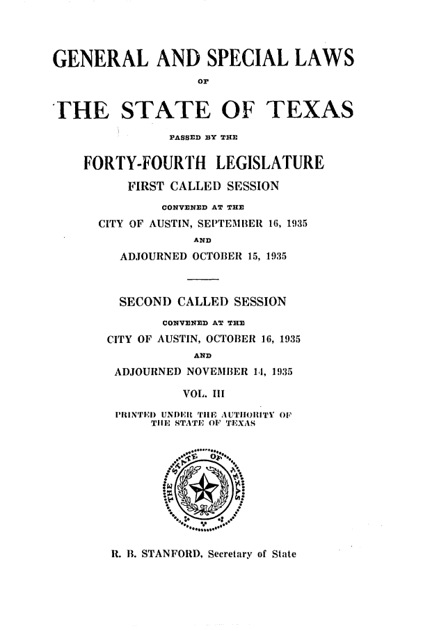 handle is hein.ssl/sstx0137 and id is 1 raw text is: GENERAL AND SPECIAL LAWS
or
THE STATE OF TEXAS
PASSED BY THE
FORTY-FOURTH LEGISLATURE
FIRST CALLED SESSION
CONVENED AT THE
CITY OF AUSTIN, SEPTEMBER 16, 1935
AND
ADJOURNED OCTOBER 15, 1935
SECOND CALLED SESSION
CONVENED AT THE
CITY OF AUSTIN, OCTOBER 16, 1935
AND
ADJOURNED NOVEMBER 14, 1935
VOL. III
PRiINTEI) UNDERi Tile AUTIIORITY OF
TIlE STATE OF TEXAS

R. B. STANFORD, Secretary of State


