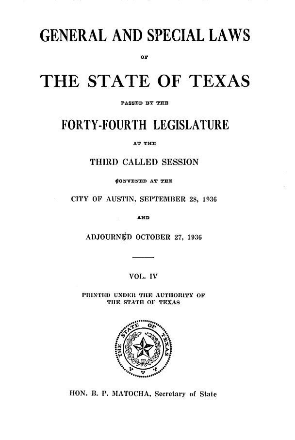 handle is hein.ssl/sstx0138 and id is 1 raw text is: GENERAL AND SPECIAL LAWS
o
THE STATE OF TEXAS

PASSED BY THE
FORTY-FOURTH LEGISLATURE
AT THE
THIRD CALLED SESSION
OONVENED AT THE
CITY OF AUSTIN, SEPTEMBER 28, 1936
AND
ADJOURNID OCTOBER 27, 1936

VOL. IV

PIIN'rlEI) UNDER TIE AUTHORITY OF
THE STATE OF TEXAS

HON. B. P. MATOCHA, Secretary of State


