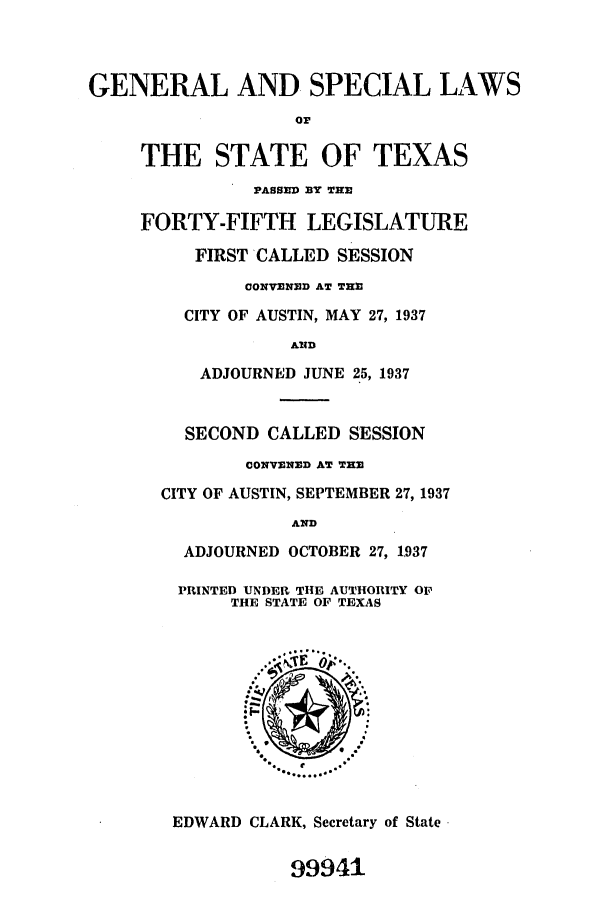 handle is hein.ssl/sstx0140 and id is 1 raw text is: GENERAL AND SPECIAL LAWS
or
THE STATE OF TEXAS
PASSED BY THE
FORTY-FIFTH LEGISLATURE
FIRST CALLED SESSION
CONVE ED AT TH
CITY OF AUSTIN, MAY 27, 1937
AiD
ADJOURNED JUNE 25, 1937
SECOND CALLED SESSION
CONVENED AT THE
CITY OF AUSTIN, SEPTEMBER 27, 1937
AND
ADJOURNED OCTOBER 27, 1937
PRINTED UNDER THE AUTHORITY OF
THE STATE OF TEXAS
EDWARD CLARK, Secretary of State
99941


