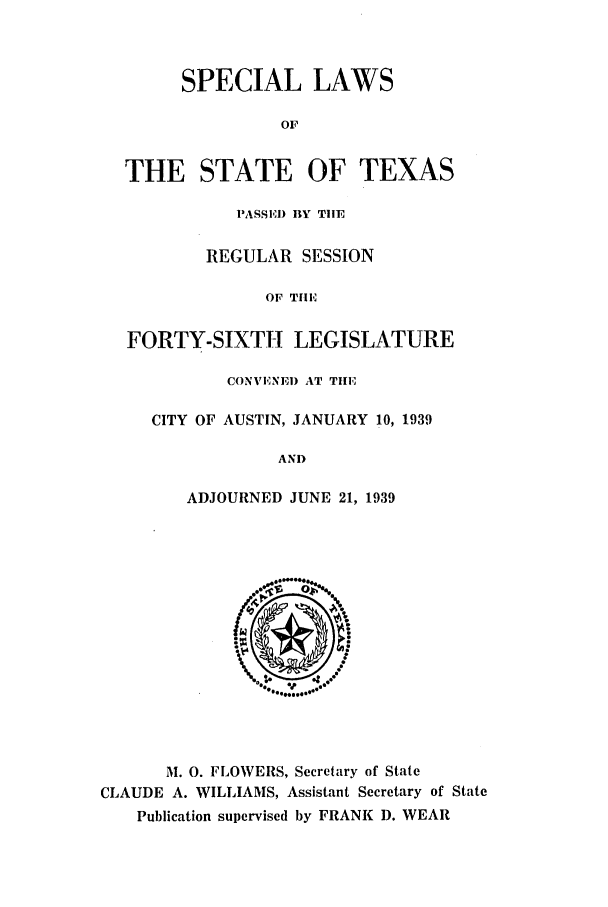 handle is hein.ssl/sstx0141 and id is 1 raw text is: SPECIAL LAWS
OF
THE STATE OF TEXAS
PASSE) BY TIE
REGULAR SESSION
OF THE
FORTY-SIXTH LEGISLATURE
CONVENE) AT TIlE
CITY OF AUSTIN, JANUARY 10, 1939
AND
ADJOURNED JUNE 21, 1939
M. 0. FLOWERS, Secretary of State
CLAUDE A. WILLIAMS, Assistant Secretary of State
Publication supervised by FRANK D. WEAR


