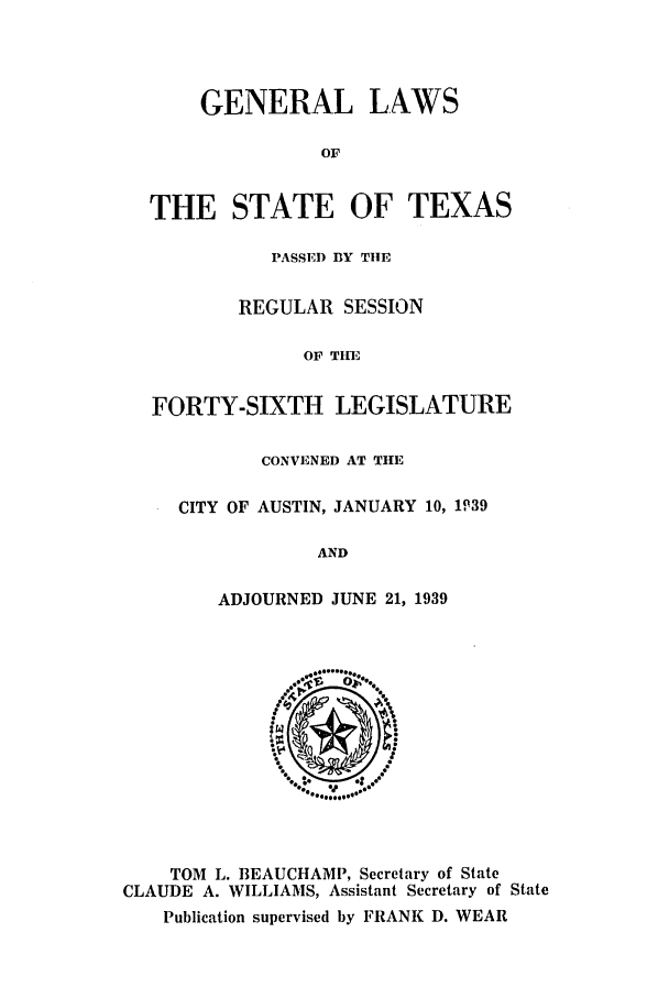 handle is hein.ssl/sstx0142 and id is 1 raw text is: GENERAL LAWS
OF
THE STATE OF TEXAS
PASSED BY TIE
REGULAR SESSION
OF TIE
FORTY-SIXTH LEGISLATURE
CONVENED AT THE
CITY OF AUSTIN, JANUARY 10, 1P39
AND
ADJOURNED JUNE 21, 1939

TOM L. BEAUCHAMP, Secretary of State
CLAUDE A. WILLIAMS, Assistant Secretary of State
Publication supervised by FRANK D. WEAR


