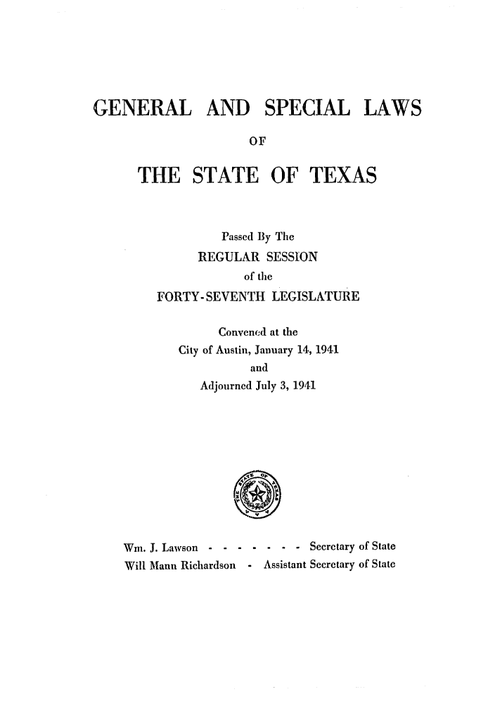 handle is hein.ssl/sstx0143 and id is 1 raw text is: GENERAL AND SPECIAL LAWS
OF
THE STATE OF TEXAS

Passed By The
REGULAR SESSION
of the
FORTY- SEVENTH LEGISLATURE
Convened at the
City of Austin, January 14, 1941
and
Adjourned July 3, 1941

Wm. J. Lawson - ------        Secretary of State
Will Mann Richardson   - Assistant Secretary of State


