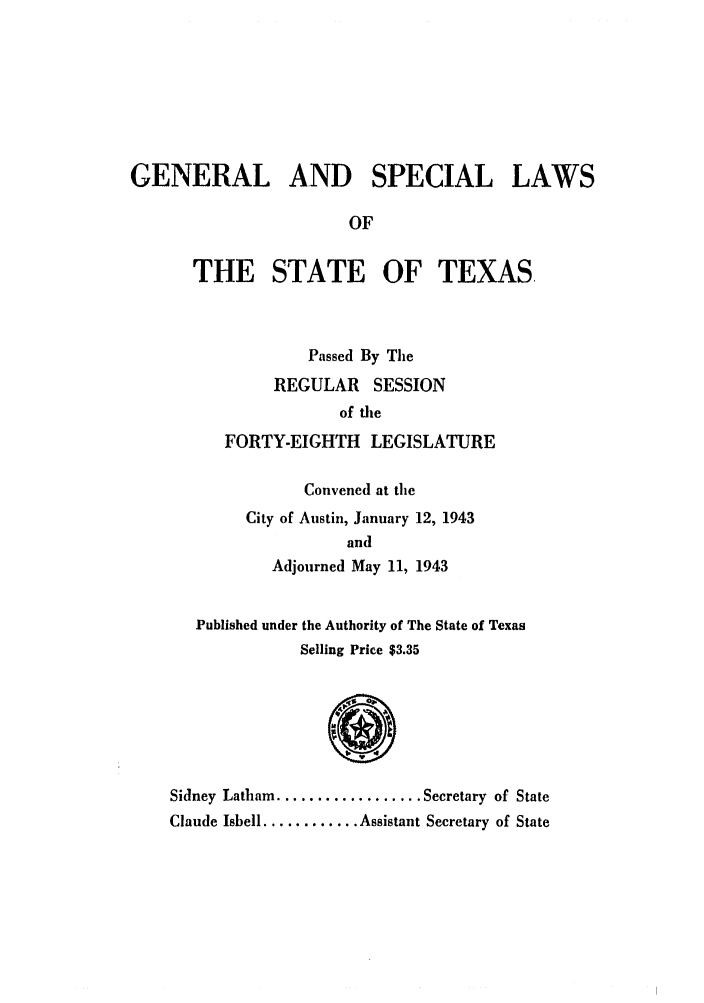 handle is hein.ssl/sstx0145 and id is 1 raw text is: GENERAL AND SPECIAL LAWS
OF
THE STATE OF TEXAS.
Passed By The
REGULAR SESSION
of tile
FORTY-EIGHTH LEGISLATURE
Convened at the
City of Austin, January 12, 1943
and
Adjourned May 11, 1943
Published under the Authority of The State of Texas
Selling Price $3.35
Sidney Latham .................. Secretary of State
Claude Isbell ............ Assistant Secretary of State


