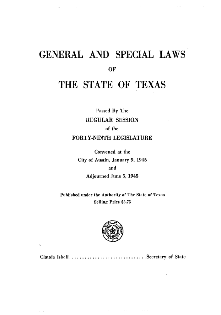 handle is hein.ssl/sstx0146 and id is 1 raw text is: GENERAL AND SPECIAL LAWS
OF

THE STATE OF

TEXAS

Passed By The
REGULAR SESSION
of the
FORTY-NINTH LEGISLATURE
Convened at the
City of Austin, January 9, 1945
alld
Adjourned June 5, 1945

Published under the Authority of The
Selling Price $3.75

State of Texas

'I

Claude  Ishell .............................. Secretary  of State


