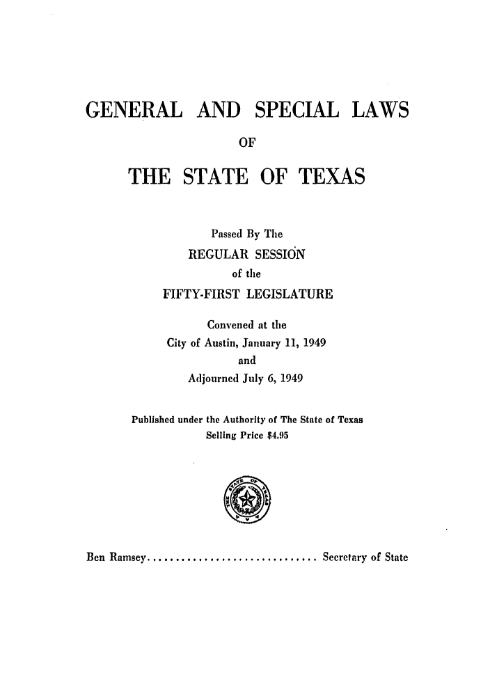 handle is hein.ssl/sstx0148 and id is 1 raw text is: GENERAL AND SPECIAL LAWS
OF
THE STATE OF TEXAS
Passed By The
REGULAR SESSION
of the
FIFTY-FIRST LEGISLATURE
Convened at the
City of Austin, January 11, 1949
and
Adjourned July 6, 1949
Published under the Authority of The State of Texas
Selling Price $4.95
Ben Ramsey .............................. Secretary  of State


