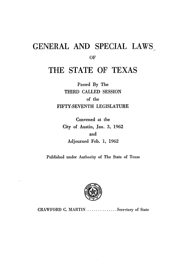 handle is hein.ssl/sstx0156 and id is 1 raw text is: GENERAL AND SPECIAL LAWS
OF
THE STATE OF TEXAS
Passed By The
THIRD CALLED SESSION
of the
FIFTY-SEVENTH LEGISLATURE
Convened at the
City of Austin, Jan, 3, 1962
and
Adjourned Feb. 1, 1962
Published under Authority of The State of Texas
C
CR1AWFORD C. MARTIN............ Secretary of State


