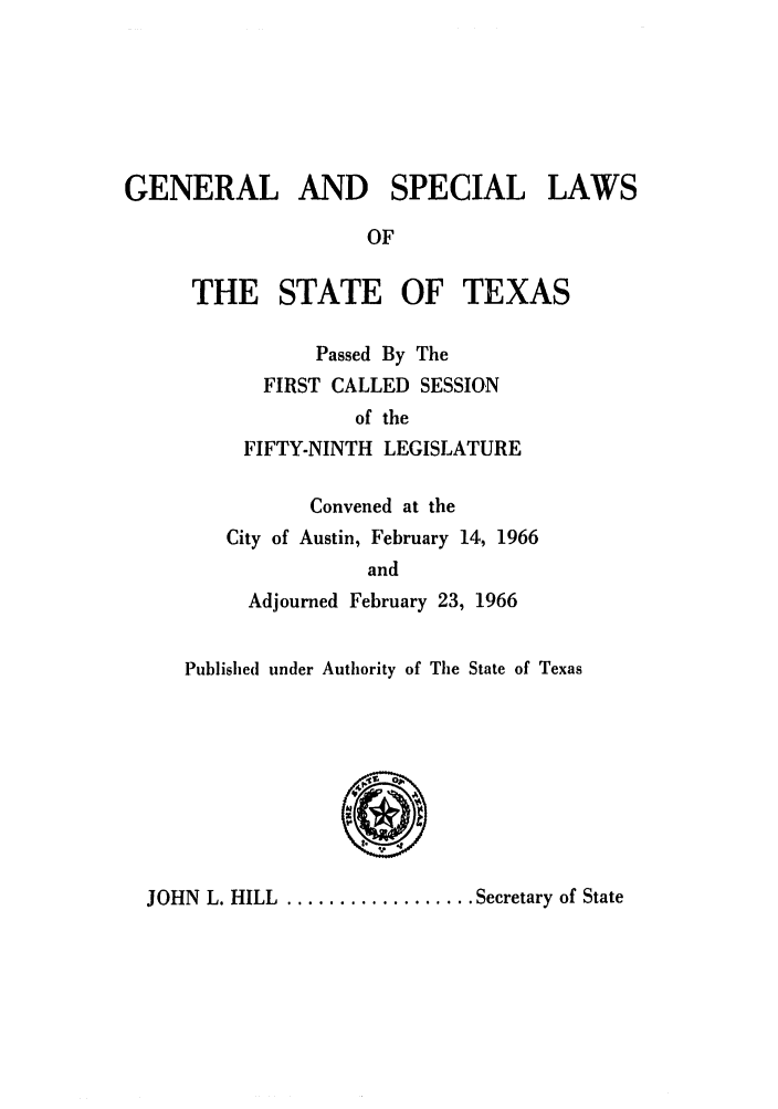 handle is hein.ssl/sstx0159 and id is 1 raw text is: GENERAL AND SPECIAL LAWS
OF

THE STATE OF

TEXAS

Passed By The
FIRST CALLED SESSION
of the
FIFTY-NINTH LEGISLATURE
Convened at the
City of Austin, February 14, 1966
and
Adjourned February 23, 1966

Published under Authority of The State of Texas
b)
JOHN L. HILL .................Secretary of State


