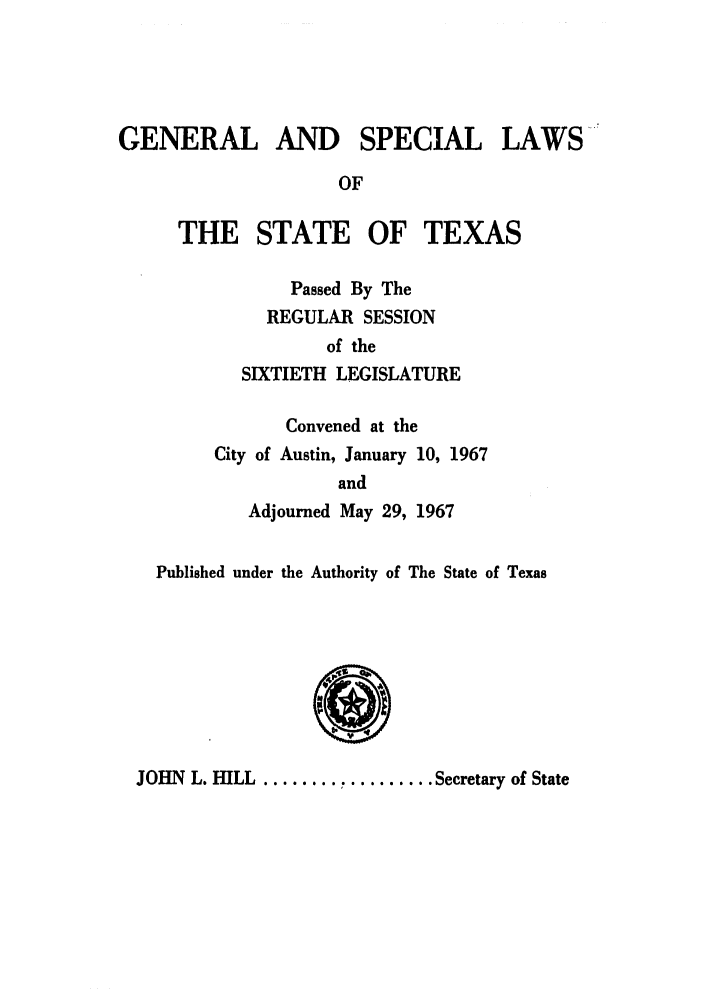 handle is hein.ssl/sstx0160 and id is 1 raw text is: GENERAL AND SPECIAL LAWS
OF
THE STATE OF TEXAS
Passed By The
REGULAR SESSION
of the
SIXTIETH LEGISLATURE
Convened at the
City of Austin, January 10, 1967
and
Adjourned May 29, 1967
Published under the Authority of The State of Texas

JOHN L. HILL ............... Secretary of State



