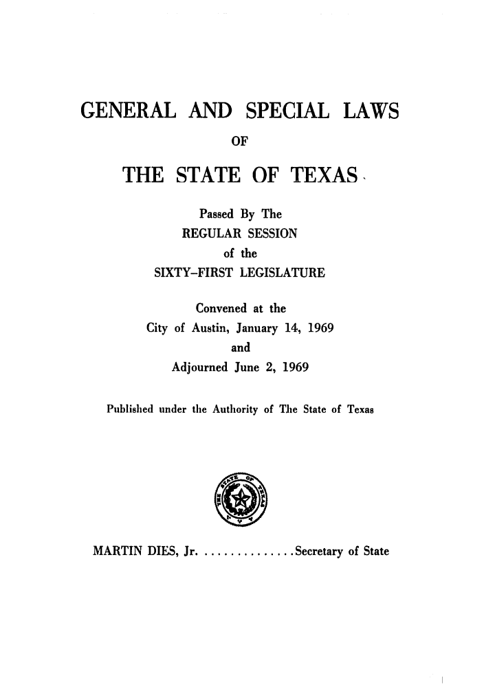 handle is hein.ssl/sstx0162 and id is 1 raw text is: GENERAL AND SPECIAL LAWS
OF

THE STATE OF TEXAS,
Passed By The
REGULAR SESSION
of the
SIXTY-FIRST LEGISLATURE

Convened at the
City of Austin, January 14, 1969
and
Adjourned June 2, 1969

Published under the Authority of The State of Texas

MARTIN DIES, Jr ............... Secretary of State


