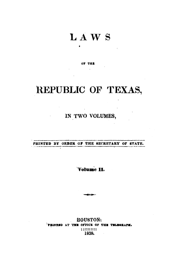 handle is hein.ssl/sstx0167 and id is 1 raw text is: LAWS
OF THi
REPUBLIC OF TEXAS,

IN TWO VOLUMES,

PRINTED BY ORDER OF THE SECRETARY OF STATE.
Volume IL
TiOUSTOF        o
?f.LNI'DD ATx TU o111CM 01 TiHU TILU~kl'r.
1838.


